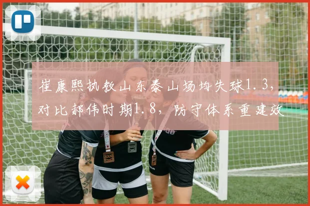 崔康熙执教山东泰山场均失球1.3，对比郝伟时期1.8，防守体系重建效果显著