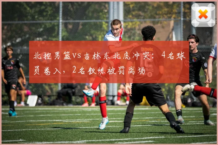 北控男篮vs吉林东北虎冲突：4名球员卷入，2名教练被罚离场