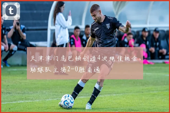 天津津门虎巴顿创造4次绝佳机会，助球队主场2-0胜南通