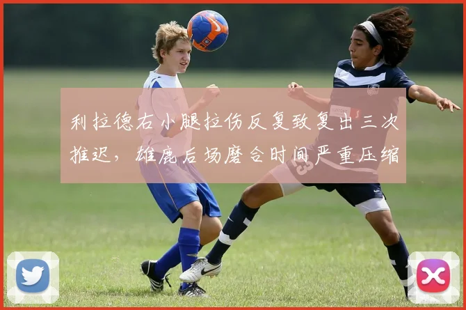 利拉德右小腿拉伤反复致复出三次推迟，雄鹿后场磨合时间严重压缩