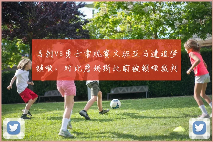 马刺vs勇士常规赛文班亚马遭追梦锁喉，对比詹姆斯此前被锁喉裁判处理方式