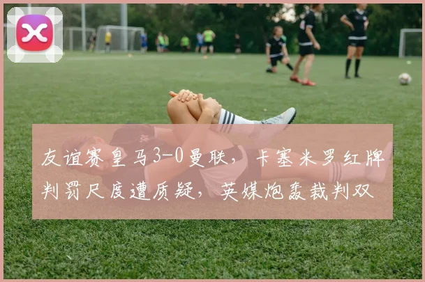 友谊赛皇马3-0曼联，卡塞米罗红牌判罚尺度遭质疑，英媒炮轰裁判双标