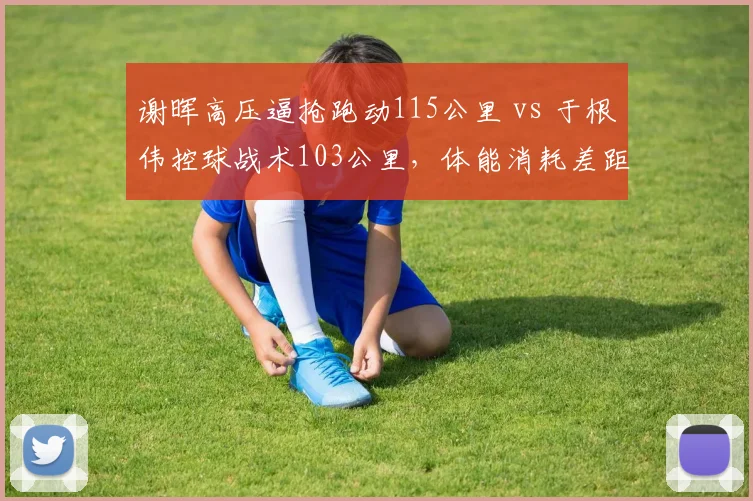 谢晖高压逼抢跑动115公里 vs 于根伟控球战术103公里，体能消耗差距显著