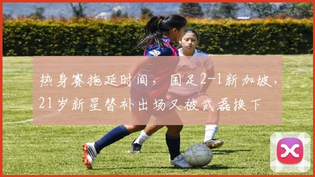 热身赛拖延时间，国足2-1新加坡，21岁新星替补出场又被武磊换下